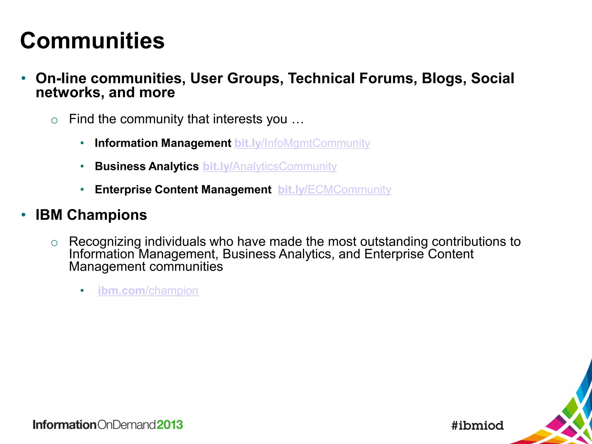 Communities
• On-line communities, User Groups, Technical Forums, Blogs, Social
networks, and more
o Find the community that interests you …
• Information Management bit.ly/InfoMgmtCommunity
• Business Analytics bit.ly/AnalyticsCommunity
• Enterprise Content Management bit.ly/ECMCommunity

• IBM Champions
o Recognizing individuals who have made the most outstanding contributions to
Information Management, Business Analytics, and Enterprise Content
Management communities
•

ibm.com/champion

 