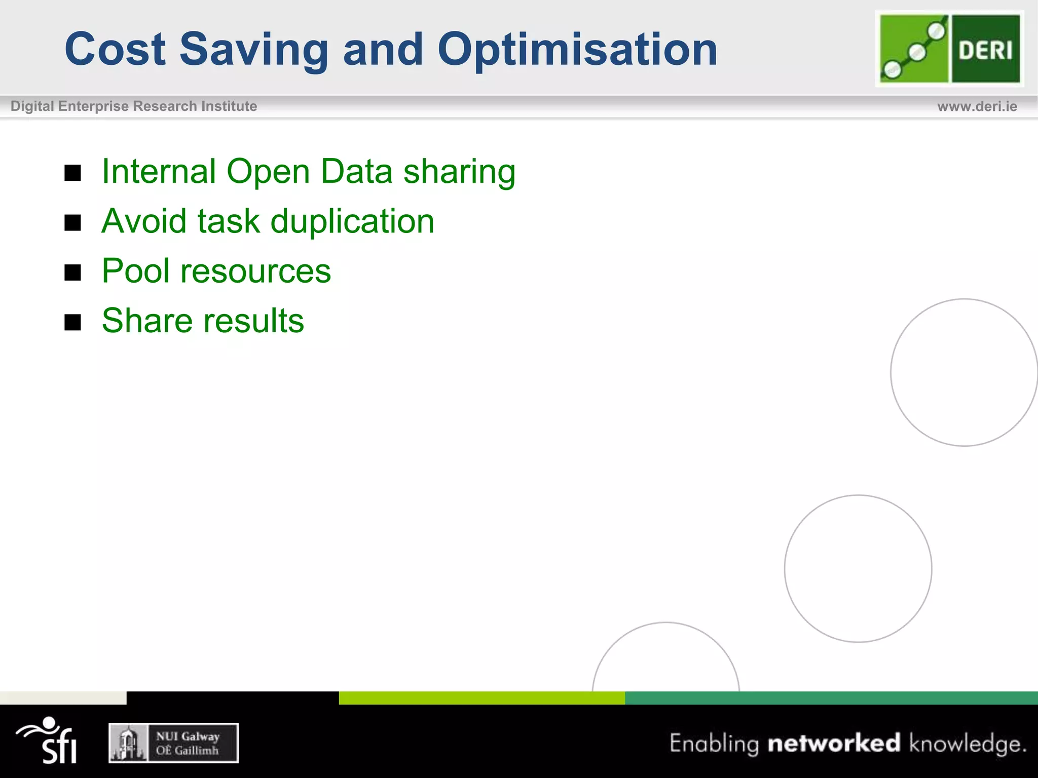 Cost Saving and Optimisation
Digital Enterprise Research Institute     www.deri.ie




            Internal Open Data sharing
            Avoid task duplication
            Pool resources
            Share results
 
