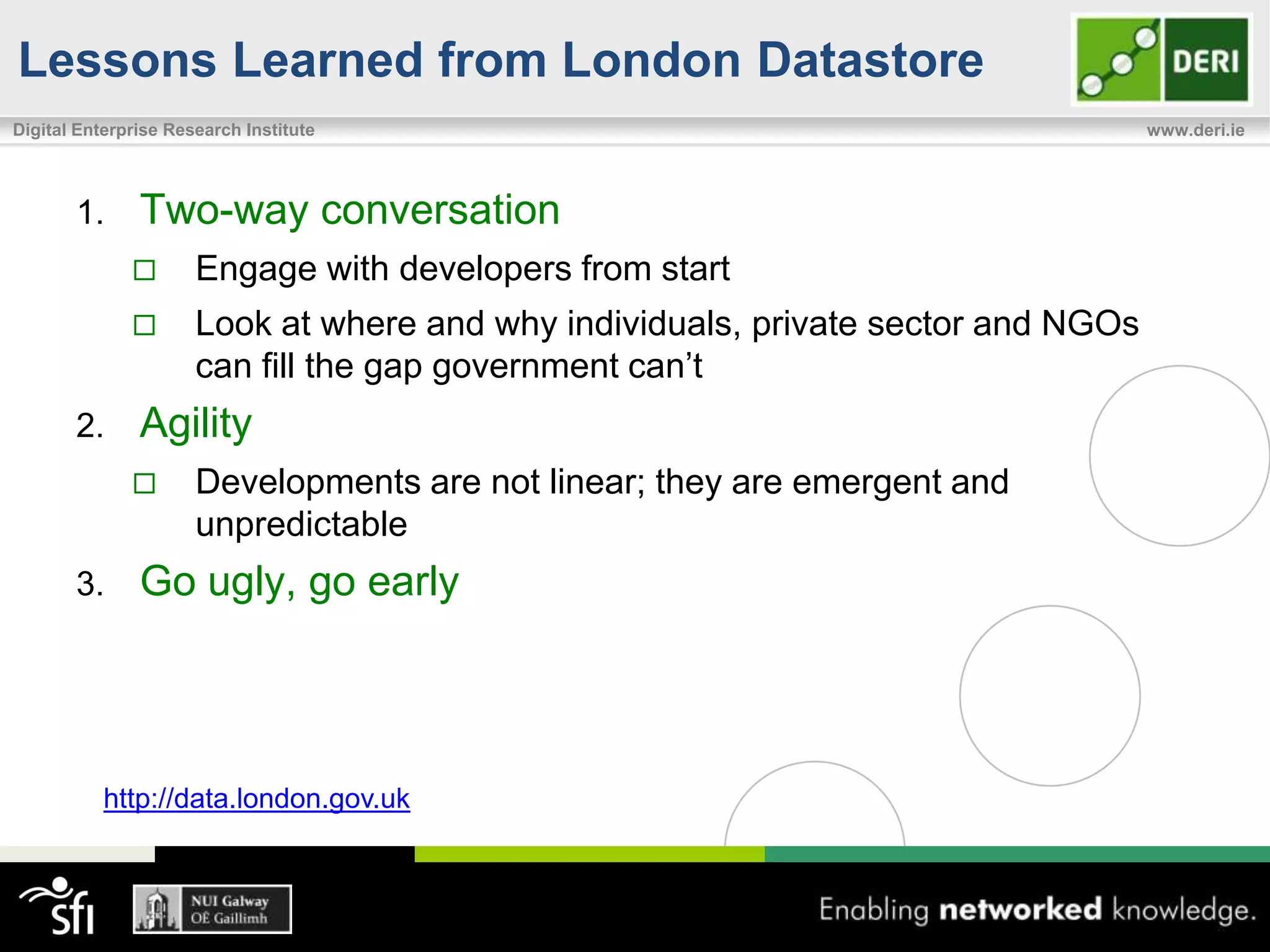 Lessons Learned from London Datastore
Digital Enterprise Research Institute                                              www.deri.ie




       1.      Two-way conversation
                     Engage with developers from start
                     Look at where and why individuals, private sector and NGOs
                      can fill the gap government can’t
       2.      Agility
                     Developments are not linear; they are emergent and
                      unpredictable
       3.      Go ugly, go early




           http://data.london.gov.uk
 