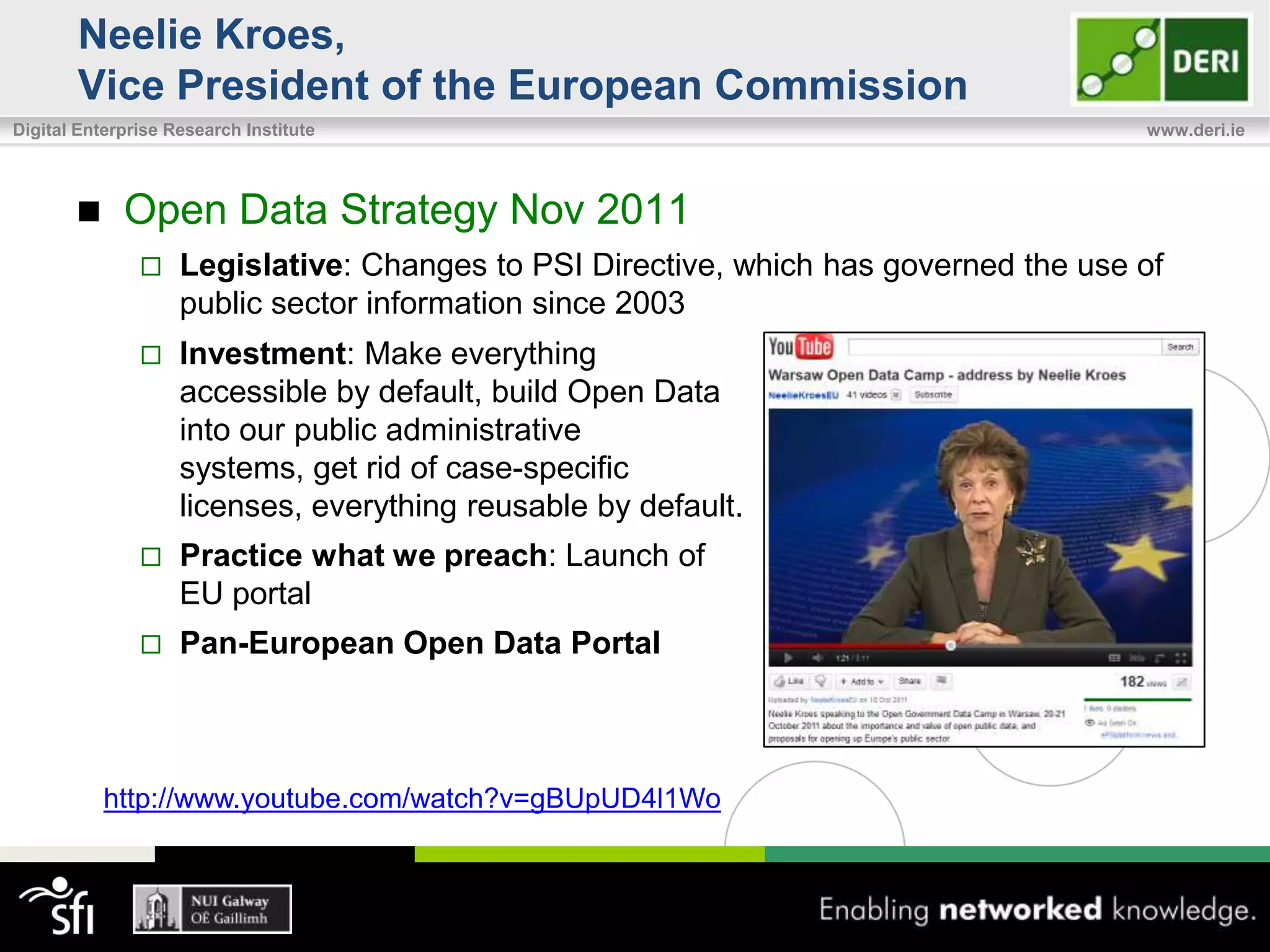 Neelie Kroes,
       Vice President of the European Commission
Digital Enterprise Research Institute                                                 www.deri.ie




            Open Data Strategy Nov 2011
                   Legislative: Changes to PSI Directive, which has governed the use of
                    public sector information since 2003
                   Investment: Make everything
                    accessible by default, build Open Data
                    into our public administrative
                    systems, get rid of case-specific
                    licenses, everything reusable by default.
                   Practice what we preach: Launch of
                    EU portal
                   Pan-European Open Data Portal



           http://www.youtube.com/watch?v=gBUpUD4l1Wo
 