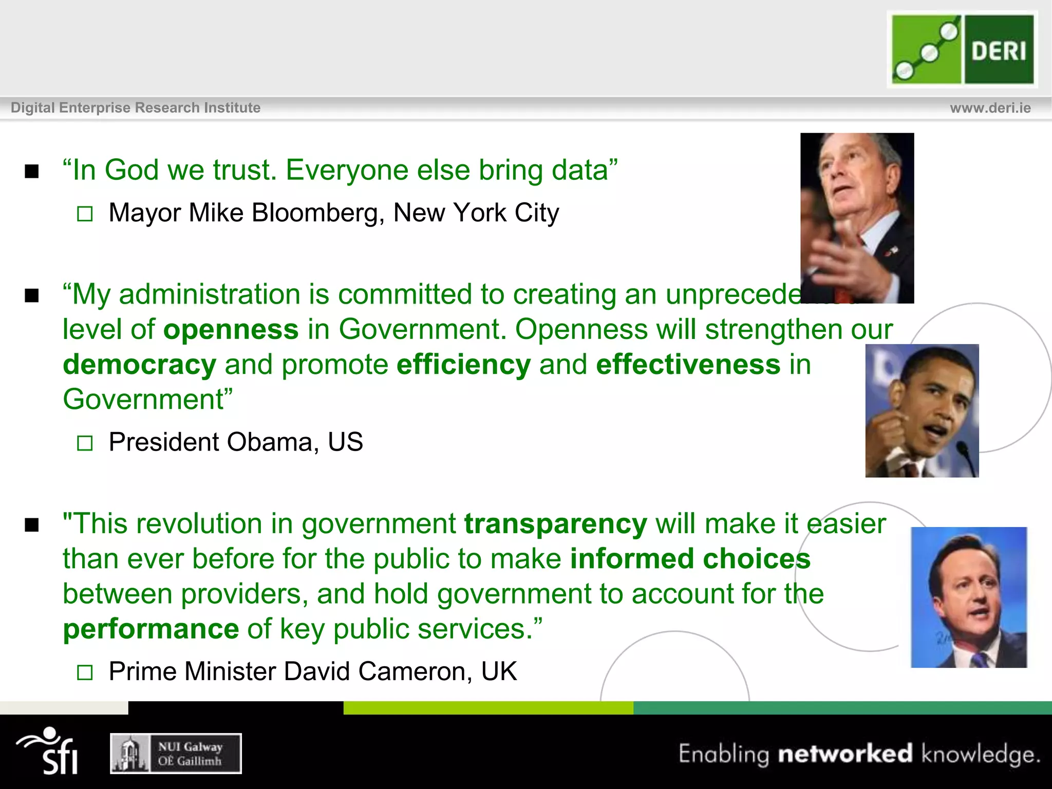 Digital Enterprise Research Institute                                    www.deri.ie



      “In God we trust. Everyone else bring data”
             Mayor Mike Bloomberg, New York City


      “My administration is committed to creating an unprecedented
       level of openness in Government. Openness will strengthen our
       democracy and promote efficiency and effectiveness in
       Government”
             President Obama, US


      "This revolution in government transparency will make it easier
       than ever before for the public to make informed choices
       between providers, and hold government to account for the
       performance of key public services.”
             Prime Minister David Cameron, UK
 