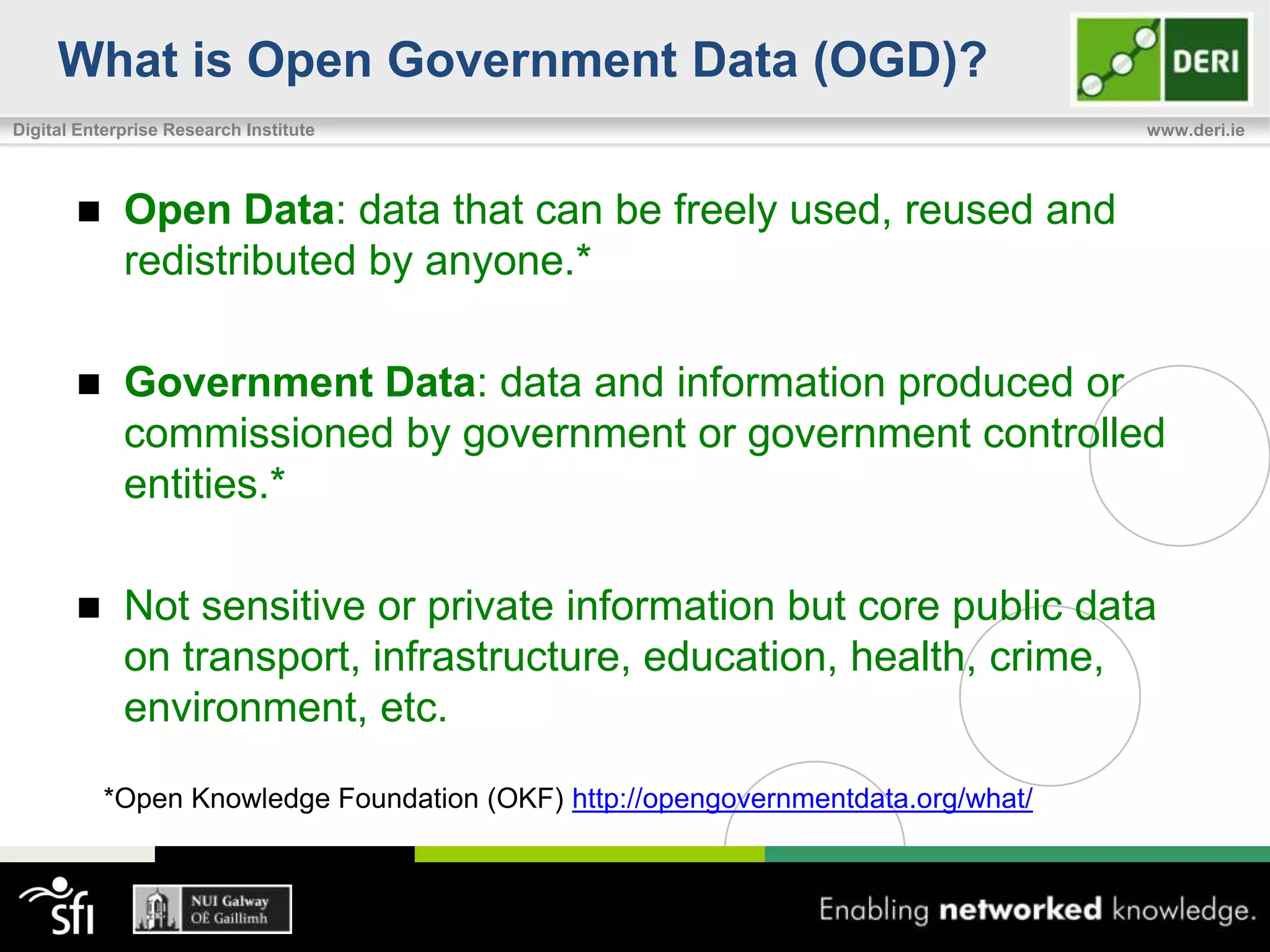What is Open Government Data (OGD)?
Digital Enterprise Research Institute                                             www.deri.ie




            Open Data: data that can be freely used, reused and
             redistributed by anyone.*

            Government Data: data and information produced or
             commissioned by government or government controlled
             entities.*

            Not sensitive or private information but core public data
             on transport, infrastructure, education, health, crime,
             environment, etc.

           *Open Knowledge Foundation (OKF) http://opengovernmentdata.org/what/
 
