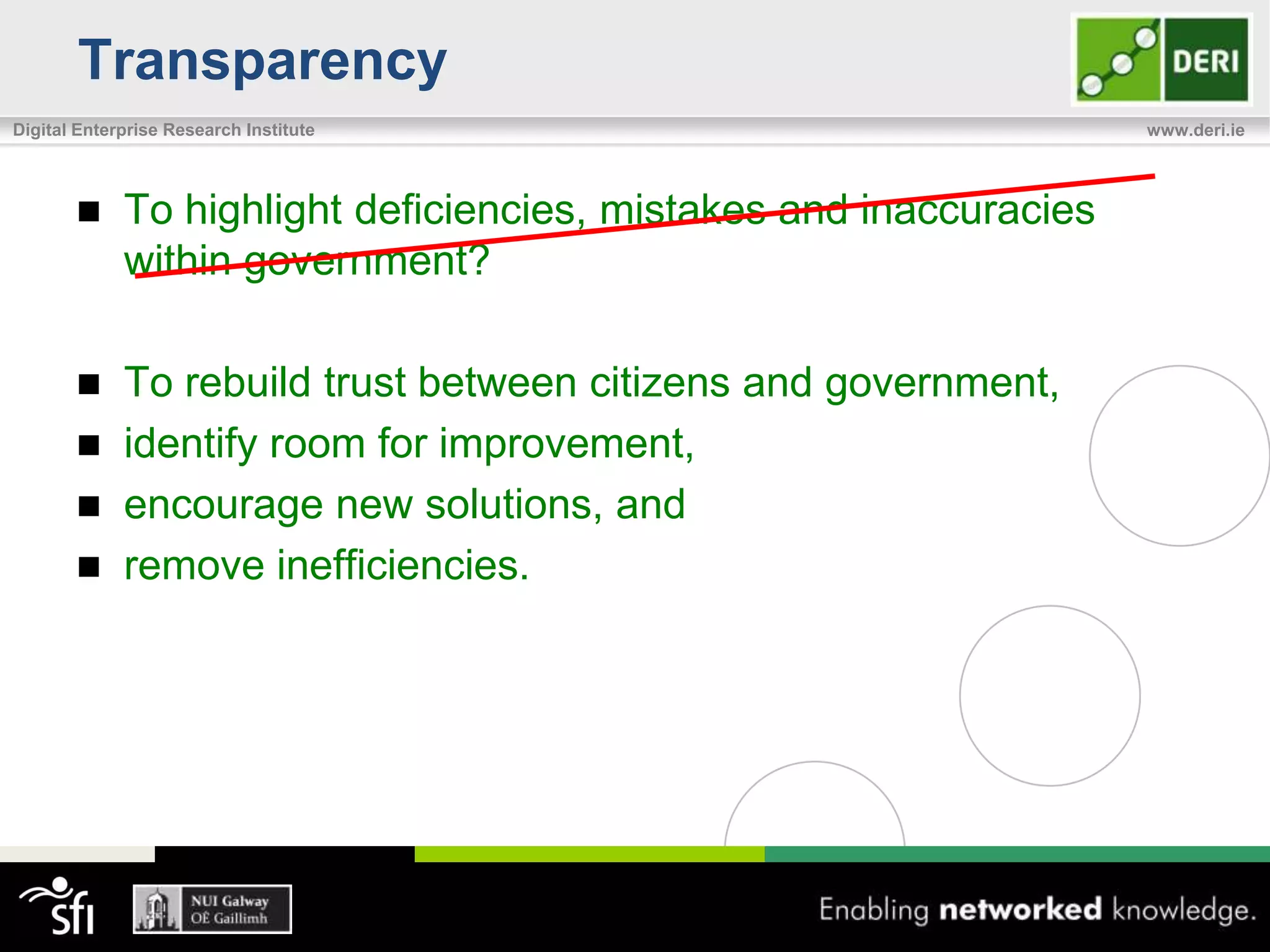 Transparency
Digital Enterprise Research Institute                               www.deri.ie




            To highlight deficiencies, mistakes and inaccuracies
             within government?

            To rebuild trust between citizens and government,
            identify room for improvement,
            encourage new solutions, and
            remove inefficiencies.
 