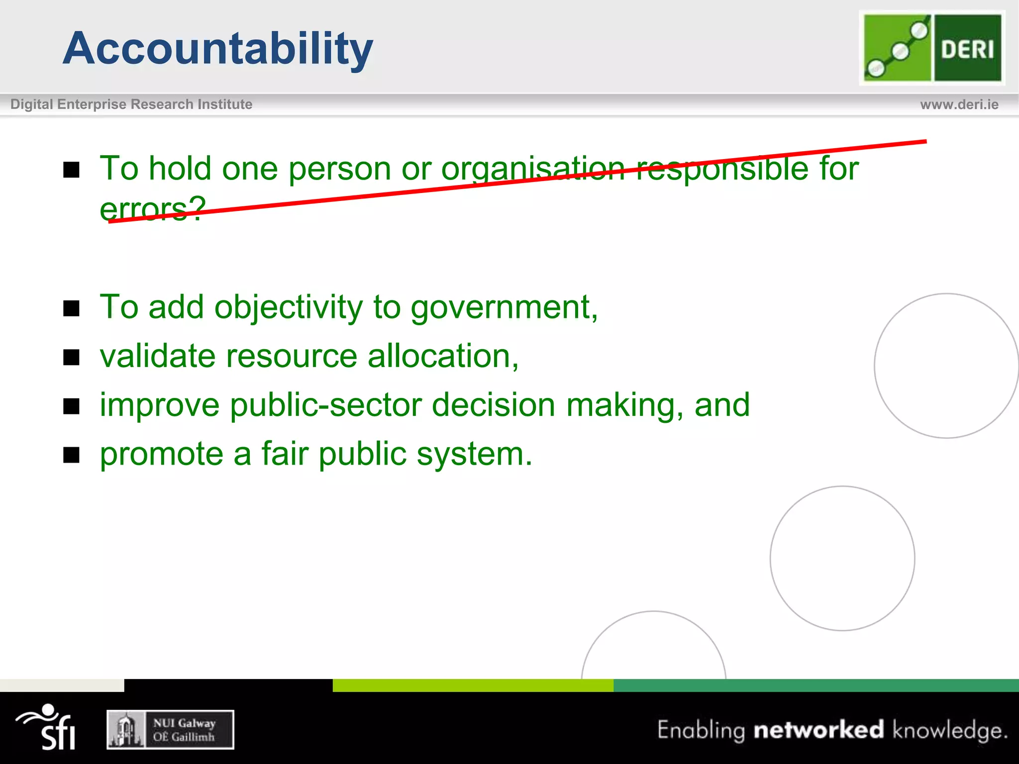 Accountability
Digital Enterprise Research Institute                             www.deri.ie




            To hold one person or organisation responsible for
             errors?

            To add objectivity to government,
            validate resource allocation,
            improve public-sector decision making, and
            promote a fair public system.
 