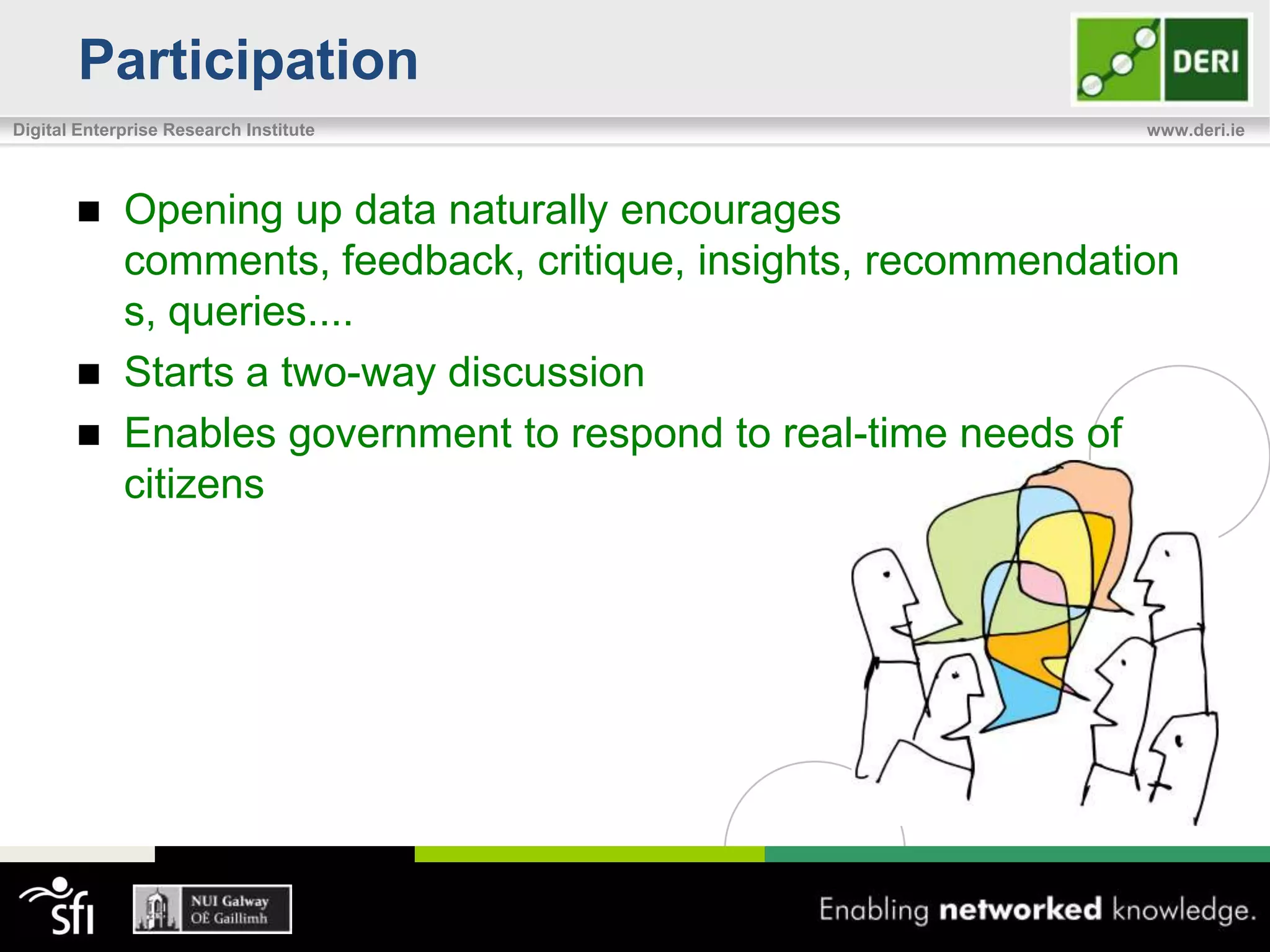 Participation
Digital Enterprise Research Institute                            www.deri.ie




            Opening up data naturally encourages
             comments, feedback, critique, insights, recommendation
             s, queries....
            Starts a two-way discussion
            Enables government to respond to real-time needs of
             citizens
 