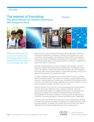 Dave EvansThe Internet of Everything
How More Relevant and Valuable Connections
Will Change the World
This is the first in a series of three Cisco papers that will describe the impact of
the Internet of Everything on enterprises, individuals, and countries now — and
in the future. Upcoming papers will analyze the “Value at Stake” for enterprises,
driven by the Internet of Everything; and provide an “IoE Value Index” — based on
an exhaustive global study — for evaluating enterprises’ readiness to realize the full
value of the Internet of Everything.
Even with amazing advances in science, medicine, communications, and other
disciplines, maladies like hunger, access to potable water, and diseases are still
with us. As evidence, consider that over the past 50 years, the human population
has nearly tripled, while industrial pollution, unsustainable agriculture, and poor civic
planning have decreased the overall water supply.1
In addition, fragilities in the global financial system threaten to stall, if not reverse,
years of economic progress. The rising cost of energy is causing instability among
countries, increasing expenses for businesses, and adding to the financial burden of
consumers. And rapid climate change, regardless of the cause, threatens our way of
life by impacting the weather, agriculture, and much more.
While the Internet is not a cure-all, it is the one technology that has the potential
to rectify many of the challenges we face. Already, the Internet, which has
gone through several stages in its relatively short life span,2
has benefited many
individuals, businesses, and countries by improving education through the
democratization of information, allowing for economic growth through electronic
commerce, and improving business innovation by enabling greater collaboration.
So, what’s next? How will the Internet evolve to continue changing and improving
the world? The purpose of this paper is to address this important question in order
to provide industries, individuals, and countries with the information they need to
begin planning and making strategic decisions for the coming decade.
Page 1 Cisco IBSG © 2012 Cisco and/or its affiliates. All rights reserved.
While the Internet is not
a cure-all, it is the one
technology that has the
potential to rectify many of
the challenges we face.
	
  
Internet Business
Solutions Group (IBSG)
Point of View
 