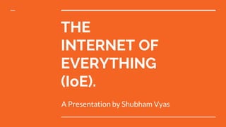 THE
INTERNET OF
EVERYTHING
(IoE).
A Presentation by Shubham Vyas
 