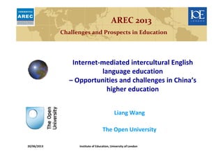 Liang Wang
The Open University
AREC 2013
Challenges and Prospects in Education
Internet-mediated intercultural English
language education
– Opportunities and challenges in China’s
higher education
20/06/2013 Institute of Education, University of London
 