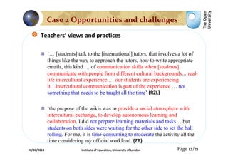 Teachers’ views and practices
‘… [students] talk to the [international] tutors, that involves a lot of
things like the way to approach the tutors, how to write appropriate
emails, this kind … of communication skills when [students]
communicate with people from different cultural backgrounds… real-
life intercultural experience … our students are experiencing
it…intercultural communication is part of the experience … not
something that needs to be taught all the time’ (RZL)
‘the purpose of the wikis was to provide a social atmosphere with
intercultural exchange, to develop autonomous learning and
collaboration. I did not prepare learning materials and tasks… but
students on both sides were waiting for the other side to set the ball
rolling. For me, it is time-consuming to moderate the activity all the
time considering my official workload. (ZB)
Page 12/21
Case 2 Opportunities and challenges
20/06/2013 Institute of Education, University of London
 