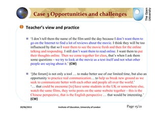 Teacher’s view and practice
‘I don’t tell them the name of the film until the day because I don’t want them to
go on the Internet to find a lot of reviews about the movie. I think they will be too
influenced by that so I want them to see the movie fresh and then for the online
talking and responding. I still don’t want them to read online. I want them to put
their thoughts online. Then we come together for class, that’s when I ask them
some questions – we try to look at the movie as a text itself and not what other
people are saying about it.’ (CW)
‘[the forum] is not only a tool … to make better use of our limited time, but also an
opportunity to practice real communication… to help us break new ground as we
seek to communicate better with each other and people all over the world.’
‘… that could be awesome [to] have some students in the UK or somewhere else,
watch the same films, they write posts on the same website together – this is the
Chinese perspective, that is the English perspective … that would be interesting.’
(CW)
Page 15/21
Case 3 Opportunities and challenges
20/06/2013 Institute of Education, University of London
 