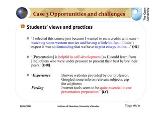 Students’ views and practices
‘I selected this course just because I wanted to earn credits with ease –
watching some western movies and having a little bit fun – I didn’t
expect it was so demanding that we have to post essays online…’ (HL)
‘[Presentation] is helpful in self-development [as I] could learn from
[the] others who were under pressure to present their best before their
peers’ (LHX)
‘Experience: Browse websites provided by our professor,
Googled some info on relevant subjects, esp
the ad photos
Feeling: Internet tools seem to be quite essential to our
presentation preparation.’ (LY)
Page 16/21
Case 3 Opportunities and challenges
20/06/2013 Institute of Education, University of London
 
