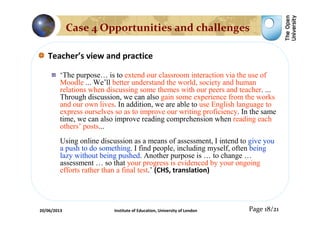 Teacher’s view and practice
‘The purpose… is to extend our classroom interaction via the use of
Moodle ... We’ll better understand the world, society and human
relations when discussing some themes with our peers and teacher. ...
Through discussion, we can also gain some experience from the works
and our own lives. In addition, we are able to use English language to
express ourselves so as to improve our writing proficiency. In the same
time, we can also improve reading comprehension when reading each
others’ posts...
Using online discussion as a means of assessment, I intend to give you
a push to do something. I find people, including myself, often being
lazy without being pushed. Another purpose is … to change …
assessment … so that your progress is evidenced by your ongoing
efforts rather than a final test.’ (CHS, translation)
Page 18/21
Case 4 Opportunities and challenges
20/06/2013 Institute of Education, University of London
 