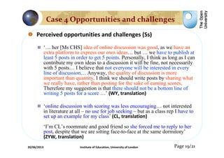 Perceived opportunities and challenges (Ss)
‘… her [Ms CHS] idea of online discussion was good, as we have an
extra platform to express our own ideas… but … we have to publish at
least 5 posts in order to get 5 points. Personally, I think as long as I can
contribute my own ideas to a discussion it will be fine, not necessarily
with 5 posts… I believe that not everyone will be interested in every
line of discussion… Anyway, the quality of discussion is more
important than quantity. I think we should write posts by sharing what
we really have, rather than posting for the sake of earning scores.
Therefore my suggestion is that there should not be a bottom line of
writing 5 posts for a score …’ (WY, translation)
‘online discussion with scoring was less encouraging… not interested
in literature at all – no use for job seeking – but as a class rep I have to
set up an example for my class’ (CL, translation)
‘I’m CL’s roommate and good friend so she forced me to reply to her
post, despite that we are sitting face-to-face at the same dormitory’
(ZYW, translation)
Page 19/21
Case 4 Opportunities and challenges
20/06/2013 Institute of Education, University of London
 