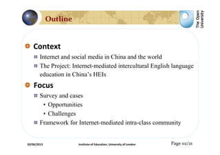 Context
Internet and social media in China and the world
The Project: Internet-mediated intercultural English language
education in China’s HEIs
Focus
Survey and cases
• Opportunities
• Challenges
Framework for Internet-mediated intra-class community
Page 02/21
Outline
20/06/2013 Institute of Education, University of London
 