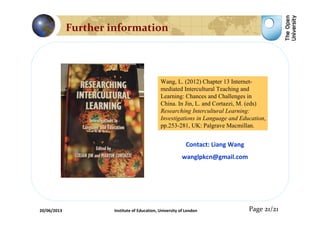 Contact: Liang Wang
wanglpkcn@gmail.com
Page 21/21
Wang, L. (2012) Chapter 13 Internet-
mediated Intercultural Teaching and
Learning: Chances and Challenges in
China. In Jin, L. and Cortazzi, M. (eds)
Researching Intercultural Learning:
Investigations in Language and Education,
pp.253-281, UK: Palgrave Macmillan.
Further information
20/06/2013 Institute of Education, University of London
 
