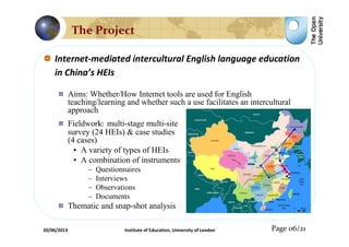 Internet-mediated intercultural English language education
in China’s HEIs
Aims: Whether/How Internet tools are used for English
teaching/learning and whether such a use facilitates an intercultural
approach
Fieldwork: multi-stage multi-site
survey (24 HEIs) & case studies
(4 cases)
• A variety of types of HEIs
• A combination of instruments
– Questionnaires
– Interviews
– Observations
– Documents
Thematic and snap-shot analysis
Page 06/21
The Project
20/06/2013 Institute of Education, University of London
 