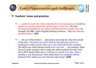 Teachers’ views and practices
‘… useful to search for online materials for lesson preparation, in order to
update our teaching about the cultural topics in the texts. We also
encouraged [students] to use online learning materials outside class, for
example, the BBC online English learning resources – they are authentic
and informative.’ (CY)
‘… the use of the Internet … takes place not inside the class but outside
of the class. The direct use of the Internet (like playing a movie or
read[ing] an online article) takes up a very minor part in the teaching.
The direct use of the Internet seems to be very raw … for example, when
I haven’t done enough work to make the online material into the word
file or PPT ahead of the class, I will have to search it in class. That is
actually a very bad practice: How about there is a computer failture
[failure]? How about you can’t find the right thing?’ (LXP)
Page 09/21
Case 1 Opportunities and challenges
20/06/2013 Institute of Education, University of London
 