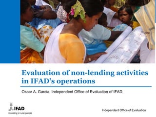 Independent Office of Evaluation- 1 -
Evaluation of non-lending activities
in IFAD’s operations
Oscar A. Garcia, Independent Office of Evaluation of IFAD
 