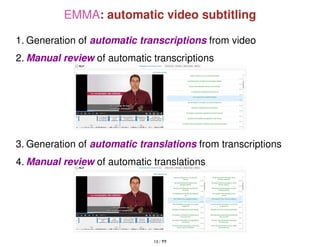 EMMA: automatic video subtitling
1. Generation of automatic transcriptions from video
2. Manual review of automatic transcriptions
3. Generation of automatic translations from transcriptions
4. Manual review of automatic translations
13 / ??
 