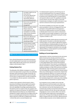 22 ICT l www.samedanltd.com
From a clinical trial perspective, the benefits and outcomes
of an IoE-enabled system may include more real world data;
higher quality, objective data; remote access; and real time
analysis, as demonstrated in Table 1.
Putting Patients First
The philosophy of IoE will allow investigators to make the
most of new opportunities to acquire richer, more useful data
that better meets the demands of today’s clinical trials. The
opportunity for end-to-end integration is vast, but thought
must be given to implementation and data management
to accomplish the ultimate aspiration: revolutionising
patient experience.
A patient-centric approach to clinical research is often a
key priority of trial design. Gaining insight into the patient
experience during a study has grown in importance over
time, with stakeholders increasingly understanding the fact
that patients are the true experts in their own symptoms and
experience of a disease and treatment. The 2009 FDA document
Patient-Reported Outcome Measures: Use in Medical Product
Development to Support Labeling Claims has helped cement this
focus on accessing the patient perspective (5). However, the
relative importance of PRO data, as judged by their inclusion
in clinical trials, seems to vary by therapeutic area.
For individual patient experience, the IoE brings ease-of-
use and increased patient focus. The capacity to advance
methods of maintaining patient safety and trial integrity could
be attained using a data-led approach to manage patients
and respond to adverse events. The capability to constantly
monitor patients may also help subjects to feel safer.
Simultaneously, investigators can gather information in near
real time to intervene at the first sign of potential harm.
The real time possibilities of an IoE system may enable
better participation (in the form of engagement) from trial
participants. A discernible benefit of an IoE approach is
the promise of redefining patient recruitment by helping
to identify patients that are most suited to a trial protocol.
New software may also enable investigators to connect with
patients in any location, significantly increasing the number
of patients enrolled in a trial.
Supplementary benefits include reducing inconvenience and
burden placed on the patient, as informative data with far-
reaching insights can more easily be collected from patients
via connected devices, including wearables and sensors.This not
only increases patient retention, but also patient adherence to
trial protocols. For the length of a trial, data can be continually
collected, offering a constant approach to proactive patient
monitoring and management.
Building on Current Approaches
Capturing data in real time, minimising site visits and remote
patient monitoring have already proved their worth in
clinical trials. As an example, patient-centric eCOA solutions
are already in place to support flexibility and compliance
in major global diabetes trials covering 700 investigative
sites and 3,250 patients. These solutions are developed with
clinicians and patients to optimise usability and compliance,
enabling investigators to collect PRO assessments and deliver
defensible data, while minimising patient and site burden.
Such technology offers complete integration between patient
eDiary entry and blood glucose measurements. eDiaries lead
patients through data collection in an intuitive and fast way
and easily fit into their lives while providing more compliant
data, as well as increased patient retention. The eDiary can
then seamlessly integrate with a wireless glucometer, enabling
automatic transfer of measurements to a patient's eDiary.
Such integration ensures complete and accurate data
while reducing the risk of transcription errors. Alerts and
notifications can also be set up to remind patients to take
their medication and test their blood glucose level,
simultaneously providing new basal dose directions from the
physician in between site visits. Sites are also made aware
of hypoglycemic events via email or SMS in near real time,
which provides greater opportunity to take appropriate
clinical action. This type of technology also benefits from the
ability to integrate with other instruments, allowing sponsors
to electronically incorporate common diabetes devices into
Real world data • For deeper insight into new
drug responses
• Can now be collected due
to the digitalisation of
clinical data collection
and surrounding processes
Better data quality • Due to more accurate and
continuous patient
management
Remote access •Wireless wearables, medical
devices, sensors and
mobile applications allow
investigations to remotely
collect activity information
and key biometrics
Real time analysis • Data can be collected and
analysed automatically
• Removes the need for any
manual input of data
Real time objective data • Activity measures, weight,
temperature and heart rate
can be combined with
subjective data collection
–(electronic clinical
outcomes assessments(eCOA))
Table 1: Benefits of adopting an IoE strategy in clinical trials
 