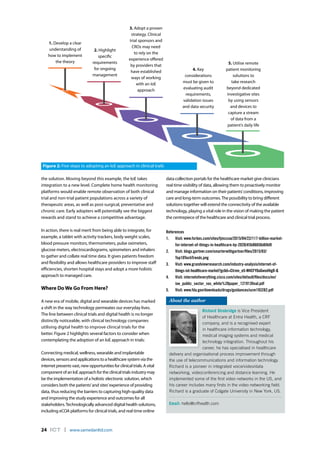 24 ICT l www.samedanltd.com
the solution. Moving beyond this example, the IoE takes
integration to a new level. Complete home health monitoring
platforms would enable remote observation of both clinical
trial and non-trial patient populations across a variety of
therapeutic areas, as well as post-surgical, preventative and
chronic care. Early adopters will potentially see the biggest
rewards and stand to achieve a competitive advantage.
In action, there is real merit from being able to integrate, for
example, a tablet with activity trackers, body weight scales,
blood pressure monitors, thermometers, pulse oximeters,
glucose meters, electrocardiograms, spirometers and inhalers
to gather and collate real time data. It gives patients freedom
and flexibility and allows healthcare providers to improve staff
efficiencies, shorten hospital stays and adopt a more holistic
approach to managed care.
Where DoWe Go From Here?
A new era of mobile, digital and wearable devices has marked
a shift in the way technology permeates our everyday lives.
The line between clinical trials and digital health is no longer
distinctly noticeable, with clinical technology companies
utilising digital health to improve clinical trials for the
better. Figure 2 highlights several factors to consider when
contemplating the adoption of an IoE approach in trials:
Connecting medical, wellness, wearable and implantable
devices, sensors and applications to a healthcare system via the
internet presents vast, new opportunities for clinical trials. A vital
component of an IoE approach for the clinical trials industry may
be the implementation of a holistic electronic solution, which
considers both the patients’and sites’experience of providing
data, thus reducing the barriers to capturing high-quality data
and improving the study experience and outcomes for all
stakeholders.Technologically advanced digital health solutions,
including eCOA platforms for clinical trials, and real time online
Richard Strobridge is Vice President
of Healthcare at Entra Health, a CRF
company, and is a recognised expert
in healthcare information technology,
medical imaging systems and medical
technology integration. Throughout his
career, he has specialised in healthcare
delivery and organisational process improvement through
the use of telecommunications and information technology.
Richard is a pioneer in integrated voice/video/data
networking, videoconferencing and distance learning. He
implemented some of the first video networks in the US, and
his career includes many firsts in the video networking field.
Richard is a graduate of Colgate University in New York, US.
Email: hello@crfhealth.com
About the author
data collection portals for the healthcare market give clinicians
real time visibility of data, allowing them to proactively monitor
and manage information on their patients’conditions, improving
care and long-term outcomes.The possibility to bring different
solutions together will extend the connectivity of the available
technology, playing a vital role in the vision of making the patient
the centrepiece of the healthcare and clinical trial process.
References
1.	 Visit: www.forbes.com/sites/tjmccue/2015/04/22/117-billion-market-
for-internet-of-things-in-healthcare-by-2020/#3b86656d69d9
2.	 Visit: blogs.gartner.com/smarterwithgartner/files/2015/03/
Top10TechTrends.png
3.	 Visit: www.grandviewresearch.com/industry-analysis/internet-of-
things-iot-healthcare-market?gclid=CIrnm_e5-M4CFY0aGwod4igD-Q
4.	 Visit: internetofeverything.cisco.com/sites/default/files/docs/en/
ioe_public_sector_vas_white%20paper_121913final.pdf
5.	 Visit: www.fda.gov/downloads/drugs/guidances/ucm193282.pdf
2. Highlight
specific
requirements
for ongoing
management
3. Adopt a proven
strategy. Clinical
trial sponsors and
CROs may need
to rely on the
experience offered
by providers that
have established
ways of working
with an IoE
approach
4. Key
considerations
must be given to
evaluating audit
requirements,
validation issues
and data security
5. Utilise remote
patient monitoring
solutions to
take research
beyond dedicated
investigative sites
by using sensors
and devices to
capture a stream
of data from a
patient’s daily life
Figure 2: Five steps to adopting an IoE approach in clinical trails
1. Develop a clear
understanding of
how to implement
the theory
 