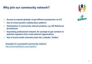 9
Why join our community network?
• Access to experts globally, to get different perspective on IoT
• Use of cross-location collaboration platform
• Participation in community network projects, e.g. IoE Reference
Architecture
• Expanding professional network, for example to get contacts to
potential speakers from multi-national organisations
• Use of social media channels (web site, LinkedIn, Twitter)
Example of a successful community network:
http://www.health2con.com/chapters/
 