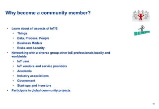 10
Why become a community member?
• Learn about all aspects of IoT/E
• Things
• Data, Process, People
• Business Models
• Risks and Security
• Networking with a diverse group other IoE professionals locally and
worldwide
• IoT user
• IoT vendors and service providers
• Academia
• Industry associations
• Government
• Start-ups and investors
• Participate in global community projects
 