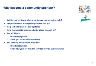 11
Why become a community sponsor?
• Let the market know what great things you are doing in IoT
• Let potential IoT eco-system partners find you
• Help to build local IoT eco-systems
• Help the world to become a better place through IoT
• For IoT Users
• Brands recognition
• Show you are an innovative brand
• For Vendors and Service Providers
• Brands recognition
• Show how your product and services provide business value
 