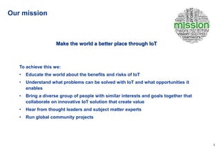 2
Our mission
Make the world a better place through IoT
To achieve this we:
• Educate the world about the benefits and risks of IoT
• Understand what problems can be solved with IoT and what opportunities it
enables
• Bring a diverse group of people with similar interests and goals together that
collaborate on innovative IoT solution that create value
• Hear from thought leaders and subject matter experts
• Run global community projects
 