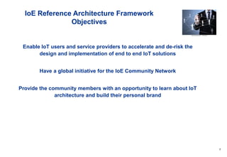 7
IoE Reference Architecture Framework
Objectives
Enable IoT users and service providers to accelerate and de-risk the
design and implementation of end to end IoT solutions
Have a global initiative for the IoE Community Network
Provide the community members with an opportunity to learn about IoT
architecture and build their personal brand
 