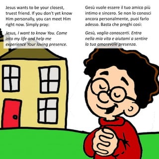Jesus wants to be your closest,
truest friend. If you don't yet know
Him personally, you can meet Him
right now. Simply pray:
Jesus, I want to know You. Come
into my life and help me
experience Your loving presence.
Gesù vuole essere il tuo amico più
intimo e sincero. Se non lo conosci
ancora personalmente, puoi farlo
adesso. Basta che preghi così:
Gesù, voglio conoscerti. Entra
nella mia vita e aiutami a sentire
la tua amorevole presenza.
 