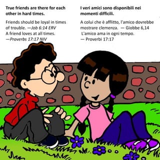 True friends are there for each
other in hard times.
Friends should be loyal in times
of trouble. —Job 6:14 ERV
A friend loves at all times.
—Proverbs 17:17 NIV
I veri amici sono disponibili nei
momenti difficili.
A colui che è afflitto, l'amico dovrebbe
mostrare clemenza. — Giobbe 6,14
L'amico ama in ogni tempo.
— Proverbi 17:17
 