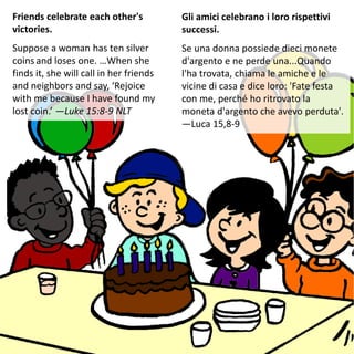Friends celebrate each other's
victories.
Suppose a woman has ten silver
coins and loses one. …When she
finds it, she will call in her friends
and neighbors and say, ‘Rejoice
with me because I have found my
lost coin.’ —Luke 15:8-9 NLT
Gli amici celebrano i loro rispettivi
successi.
Se una donna possiede dieci monete
d'argento e ne perde una...Quando
l'ha trovata, chiama le amiche e le
vicine di casa e dice loro: 'Fate festa
con me, perché ho ritrovato la
moneta d'argento che avevo perduta'.
—Luca 15,8-9
 