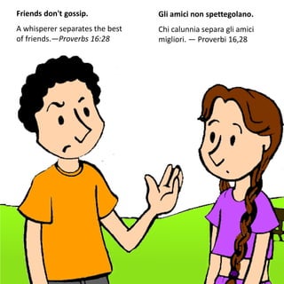 Friends don't gossip.
A whisperer separates the best
of friends.—Proverbs 16:28
Gli amici non spettegolano.
Chi calunnia separa gli amici
migliori. — Proverbi 16,28
 