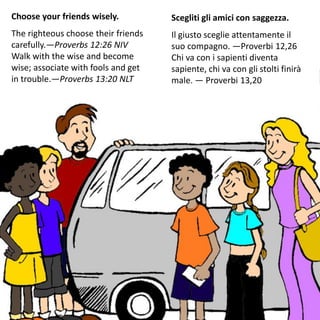 Choose your friends wisely.
The righteous choose their friends
carefully.—Proverbs 12:26 NIV
Walk with the wise and become
wise; associate with fools and get
in trouble.—Proverbs 13:20 NLT
Scegliti gli amici con saggezza.
Il giusto sceglie attentamente il
suo compagno. —Proverbi 12,26
Chi va con i sapienti diventa
sapiente, chi va con gli stolti finirà
male. — Proverbi 13,20
 