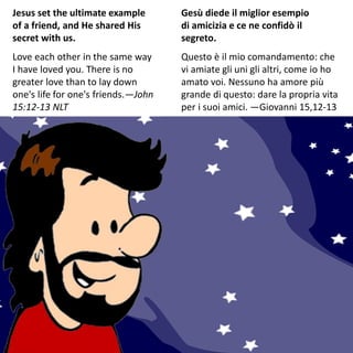Jesus set the ultimate example
of a friend, and He shared His
secret with us.
Love each other in the same way
I have loved you. There is no
greater love than to lay down
one's life for one's friends.—John
15:12-13 NLT
Gesù diede il miglior esempio
di amicizia e ce ne confidò il
segreto.
Questo è il mio comandamento: che
vi amiate gli uni gli altri, come io ho
amato voi. Nessuno ha amore più
grande di questo: dare la propria vita
per i suoi amici. —Giovanni 15,12-13
 