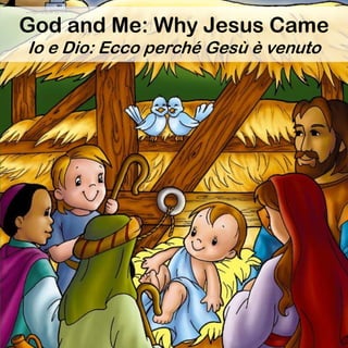 God loves us and wants us to have
salvation.
God loved the world so much that
he gave his only Son, so that
everyone who believes in him
would not be lost but have eternal
life. (John 3:16, ERV)
Dios nos ama y quiere que
alcancemos la salvación.
Pues Dios amó tanto al mundo, que
dio a su Hijo único, para que todo
aquel que cree en él no muera, sino
que tenga vida eterna. (Juan 3:16,
DHH)
God and Me: Why Jesus Came
Io e Dio: Ecco perché Gesù è venuto
 