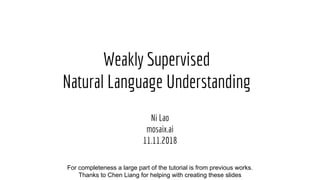 Weakly Supervised
Natural Language Understanding
Ni Lao
mosaix.ai
11.11.2018
Collaborators: Liang Chen, Fan Yang, Jonathan Berant, Mohammad Norouzi, Quoc Le, William Cohen, Kenneth ForbusFor completeness a large part of the tutorial is from previous works.
Thanks to Chen Liang for helping with creating these slides
 