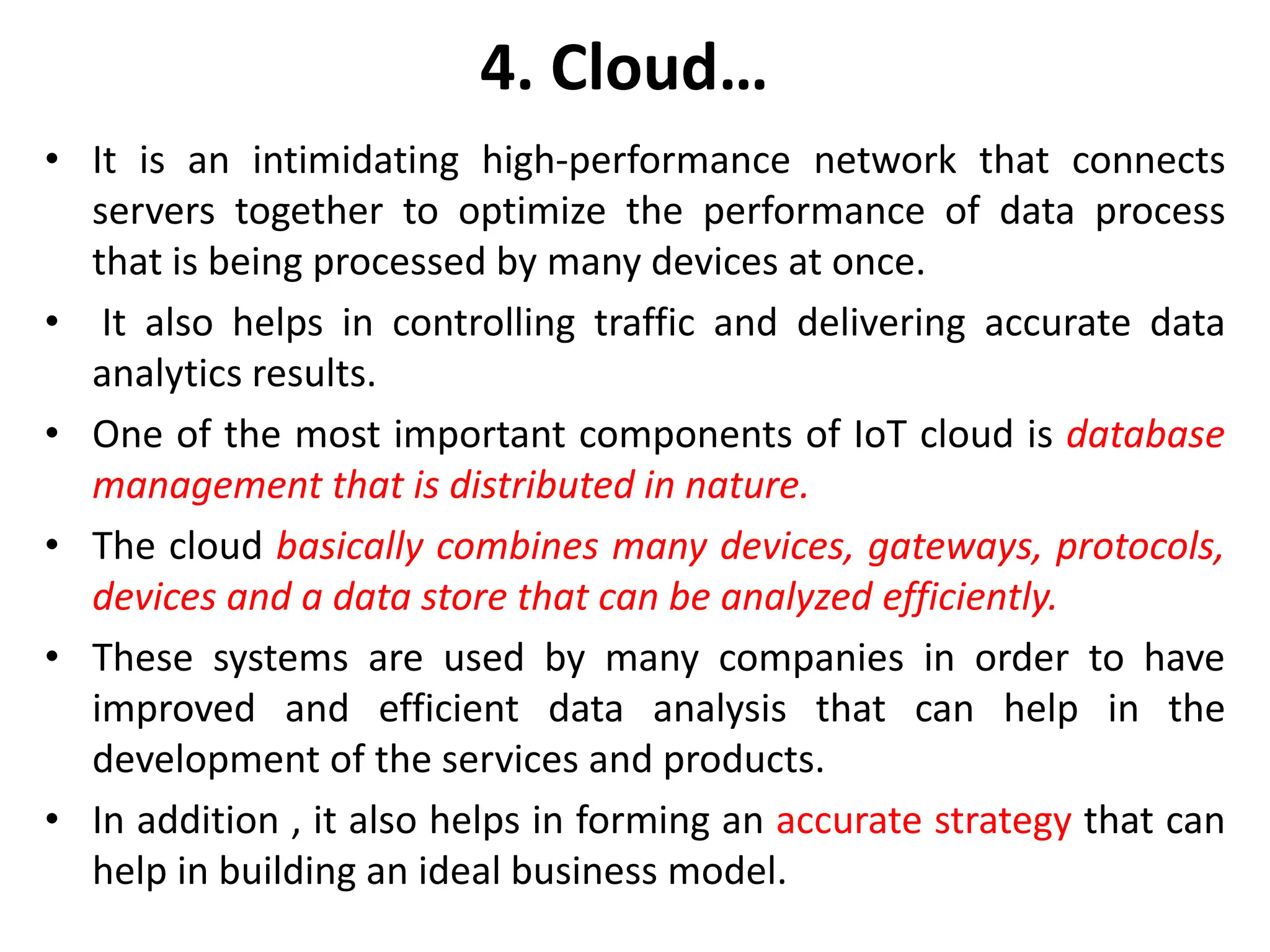 4. Cloud&hellip;
&bull; It is an intimidating high-performance network that connects
servers together to optimize the performance of data process
that is being processed by many devices at once.
&bull; It also helps in controlling traffic and delivering accurate data
analytics results.
&bull; One of the most important components of IoT cloud is database
management that is distributed in nature.
&bull; The cloud basically combines many devices, gateways, protocols,
devices and a data store that can be analyzed efficiently.
&bull; These systems are used by many companies in order to have
improved and efficient data analysis that can help in the
development of the services and products.
&bull; In addition , it also helps in forming an accurate strategy that can
help in building an ideal business model.
 