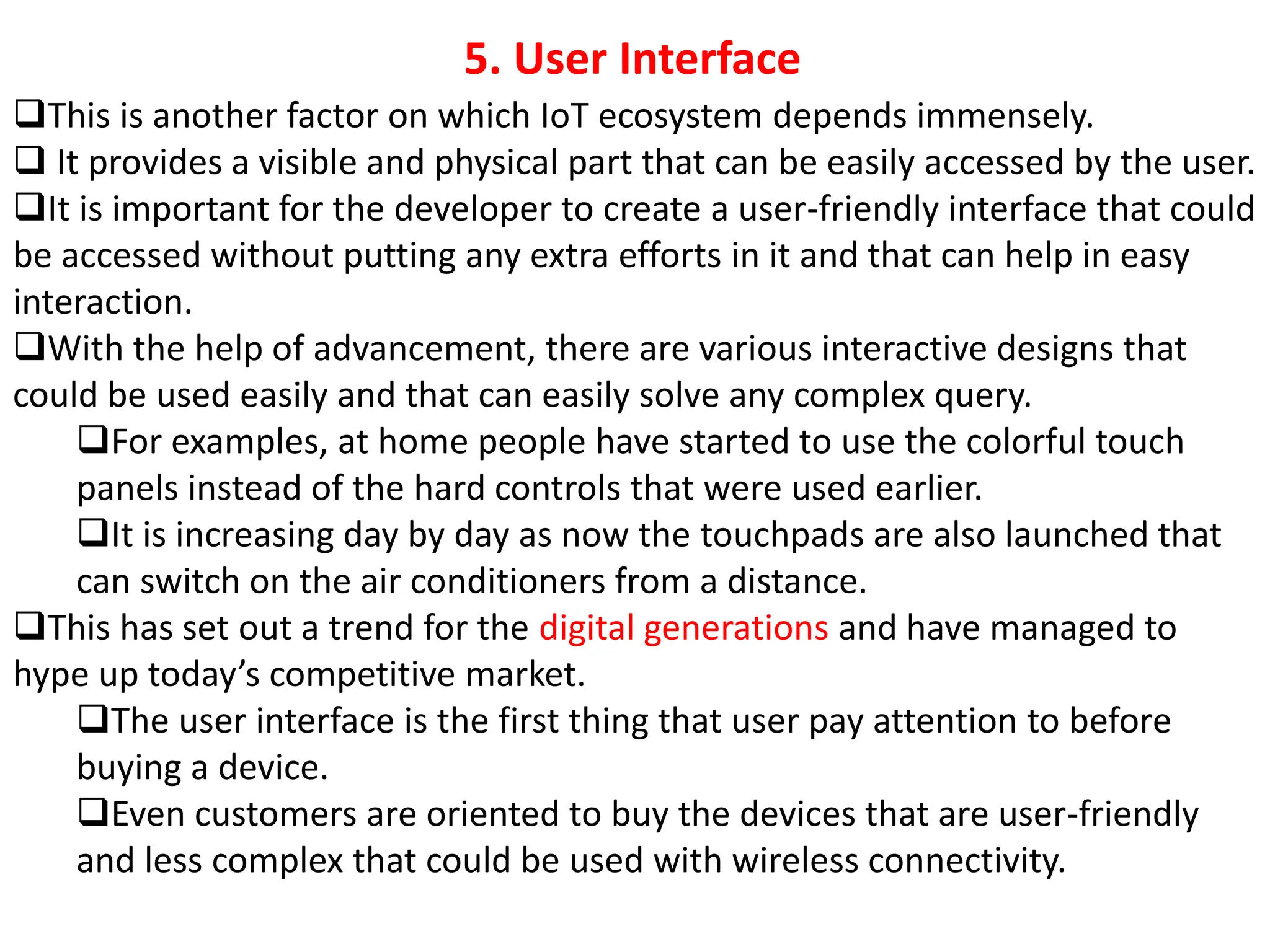 ❑This is another factor on which IoT ecosystem depends immensely.
❑ It provides a visible and physical part that can be easily accessed by the user.
❑It is important for the developer to create a user-friendly interface that could
be accessed without putting any extra efforts in it and that can help in easy
interaction.
❑With the help of advancement, there are various interactive designs that
could be used easily and that can easily solve any complex query.
❑For examples, at home people have started to use the colorful touch
panels instead of the hard controls that were used earlier.
❑It is increasing day by day as now the touchpads are also launched that
can switch on the air conditioners from a distance.
❑This has set out a trend for the digital generations and have managed to
hype up today&rsquo;s competitive market.
❑The user interface is the first thing that user pay attention to before
buying a device.
❑Even customers are oriented to buy the devices that are user-friendly
and less complex that could be used with wireless connectivity.
5. User Interface
 
