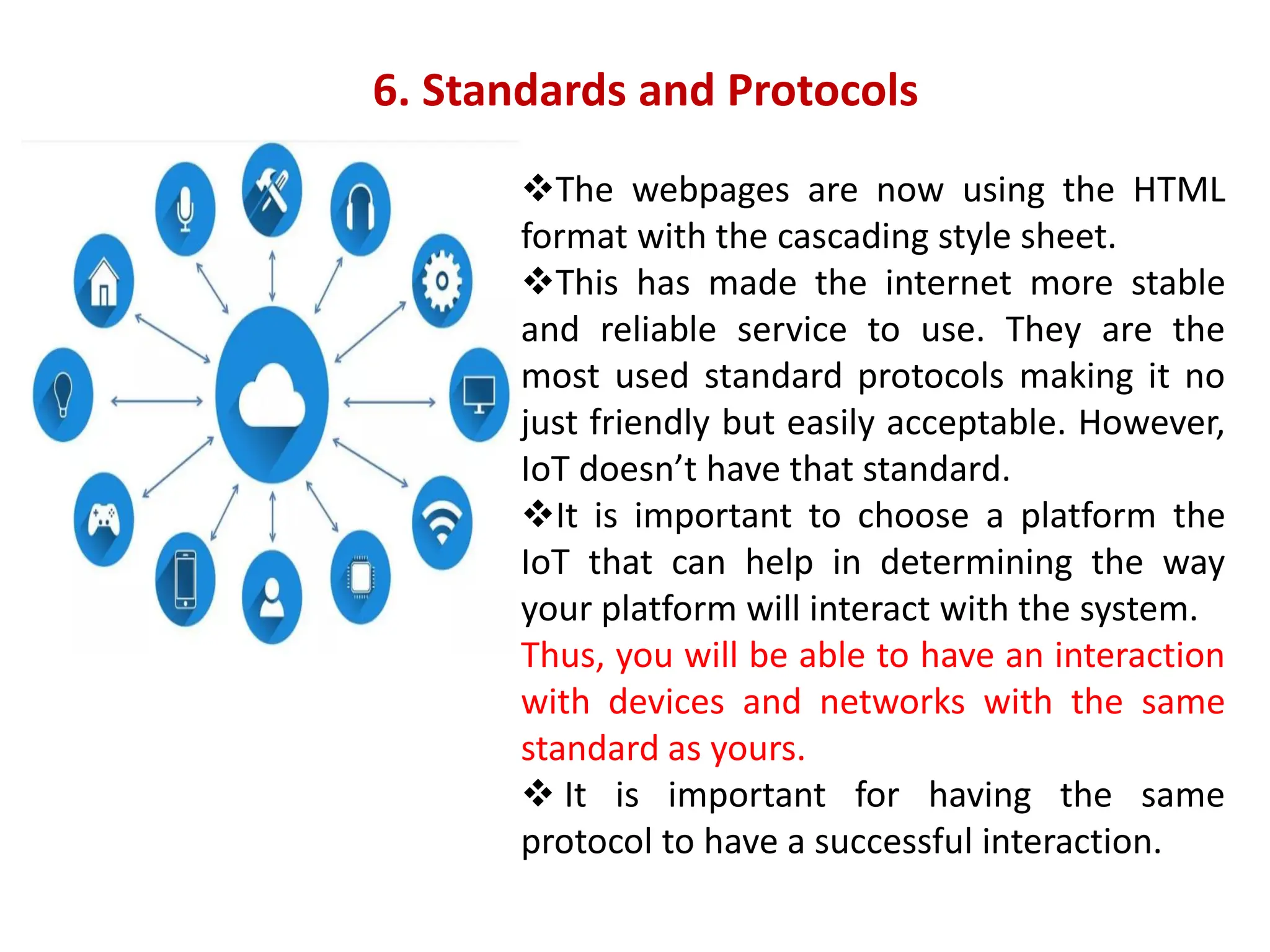 ❖The webpages are now using the HTML
format with the cascading style sheet.
❖This has made the internet more stable
and reliable service to use. They are the
most used standard protocols making it no
just friendly but easily acceptable. However,
IoT doesn&rsquo;t have that standard.
❖It is important to choose a platform the
IoT that can help in determining the way
your platform will interact with the system.
Thus, you will be able to have an interaction
with devices and networks with the same
standard as yours.
❖ It is important for having the same
protocol to have a successful interaction.
6. Standards and Protocols
 