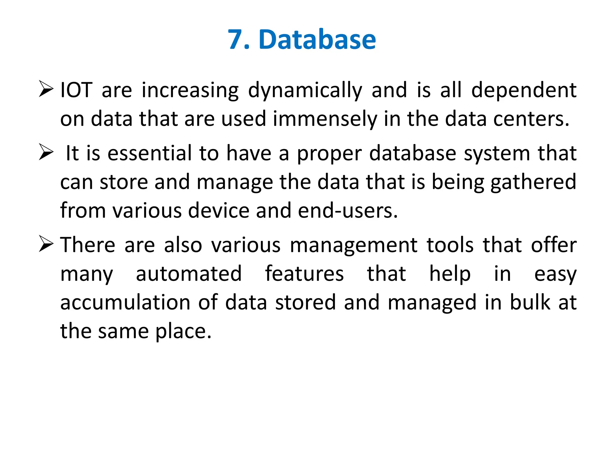 7. Database
➢ IOT are increasing dynamically and is all dependent
on data that are used immensely in the data centers.
➢ It is essential to have a proper database system that
can store and manage the data that is being gathered
from various device and end-users.
➢ There are also various management tools that offer
many automated features that help in easy
accumulation of data stored and managed in bulk at
the same place.
 