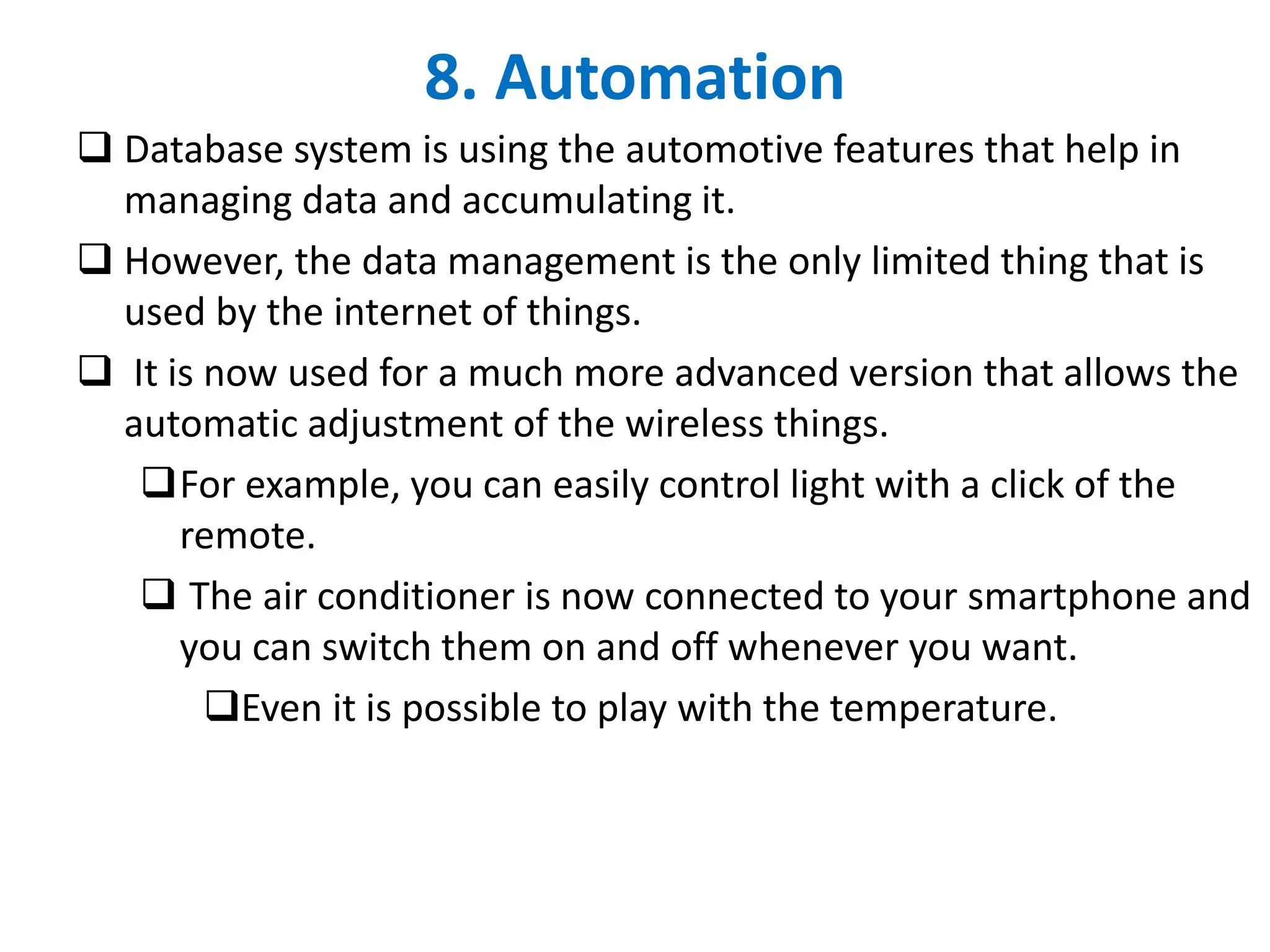 8. Automation
❑ Database system is using the automotive features that help in
managing data and accumulating it.
❑ However, the data management is the only limited thing that is
used by the internet of things.
❑ It is now used for a much more advanced version that allows the
automatic adjustment of the wireless things.
❑For example, you can easily control light with a click of the
remote.
❑ The air conditioner is now connected to your smartphone and
you can switch them on and off whenever you want.
❑Even it is possible to play with the temperature.
 