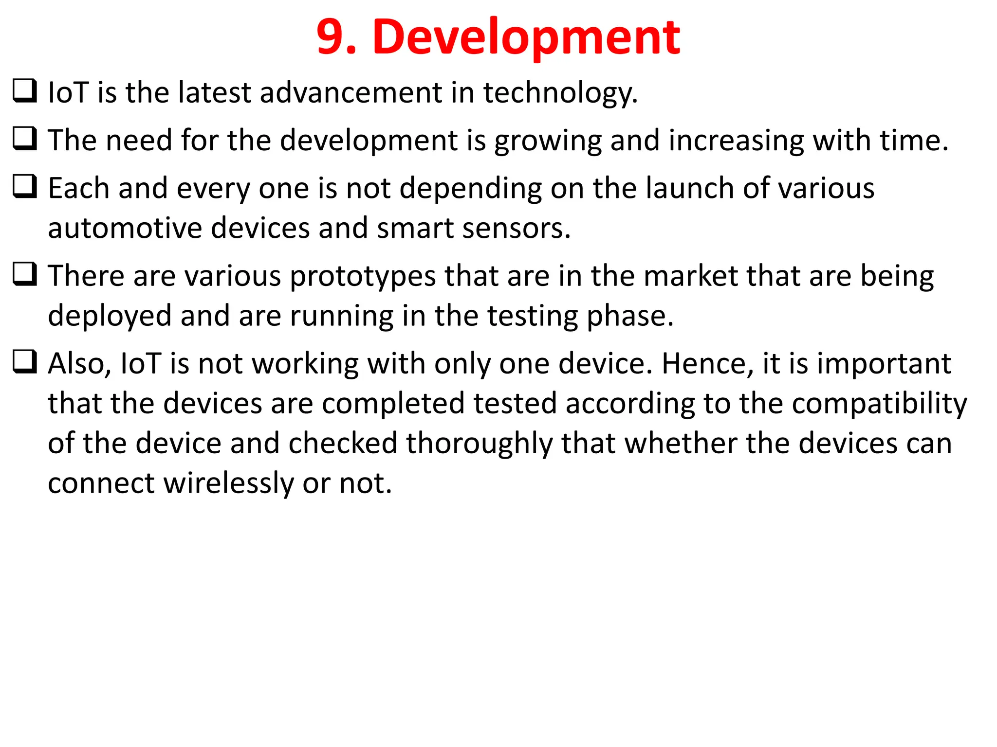 9. Development
❑ IoT is the latest advancement in technology.
❑ The need for the development is growing and increasing with time.
❑ Each and every one is not depending on the launch of various
automotive devices and smart sensors.
❑ There are various prototypes that are in the market that are being
deployed and are running in the testing phase.
❑ Also, IoT is not working with only one device. Hence, it is important
that the devices are completed tested according to the compatibility
of the device and checked thoroughly that whether the devices can
connect wirelessly or not.
 