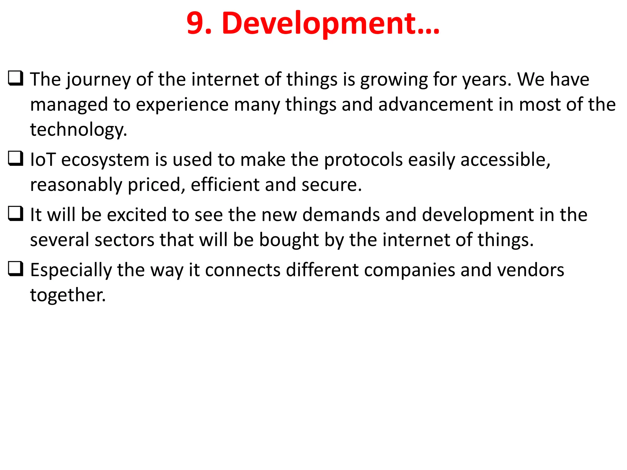 9. Development&hellip;
❑ The journey of the internet of things is growing for years. We have
managed to experience many things and advancement in most of the
technology.
❑ IoT ecosystem is used to make the protocols easily accessible,
reasonably priced, efficient and secure.
❑ It will be excited to see the new demands and development in the
several sectors that will be bought by the internet of things.
❑ Especially the way it connects different companies and vendors
together.
 