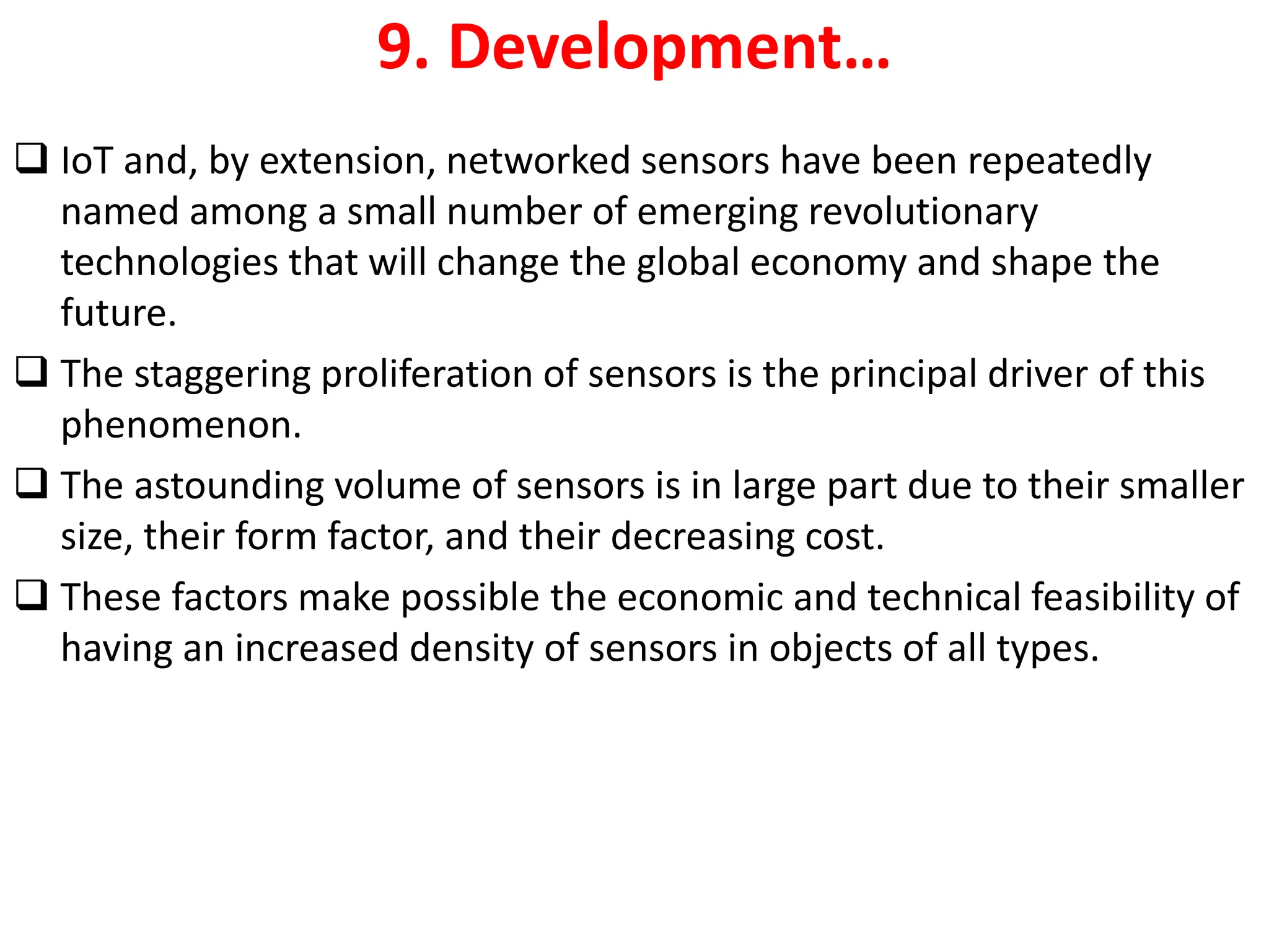 9. Development&hellip;
❑ IoT and, by extension, networked sensors have been repeatedly
named among a small number of emerging revolutionary
technologies that will change the global economy and shape the
future.
❑ The staggering proliferation of sensors is the principal driver of this
phenomenon.
❑ The astounding volume of sensors is in large part due to their smaller
size, their form factor, and their decreasing cost.
❑ These factors make possible the economic and technical feasibility of
having an increased density of sensors in objects of all types.
 