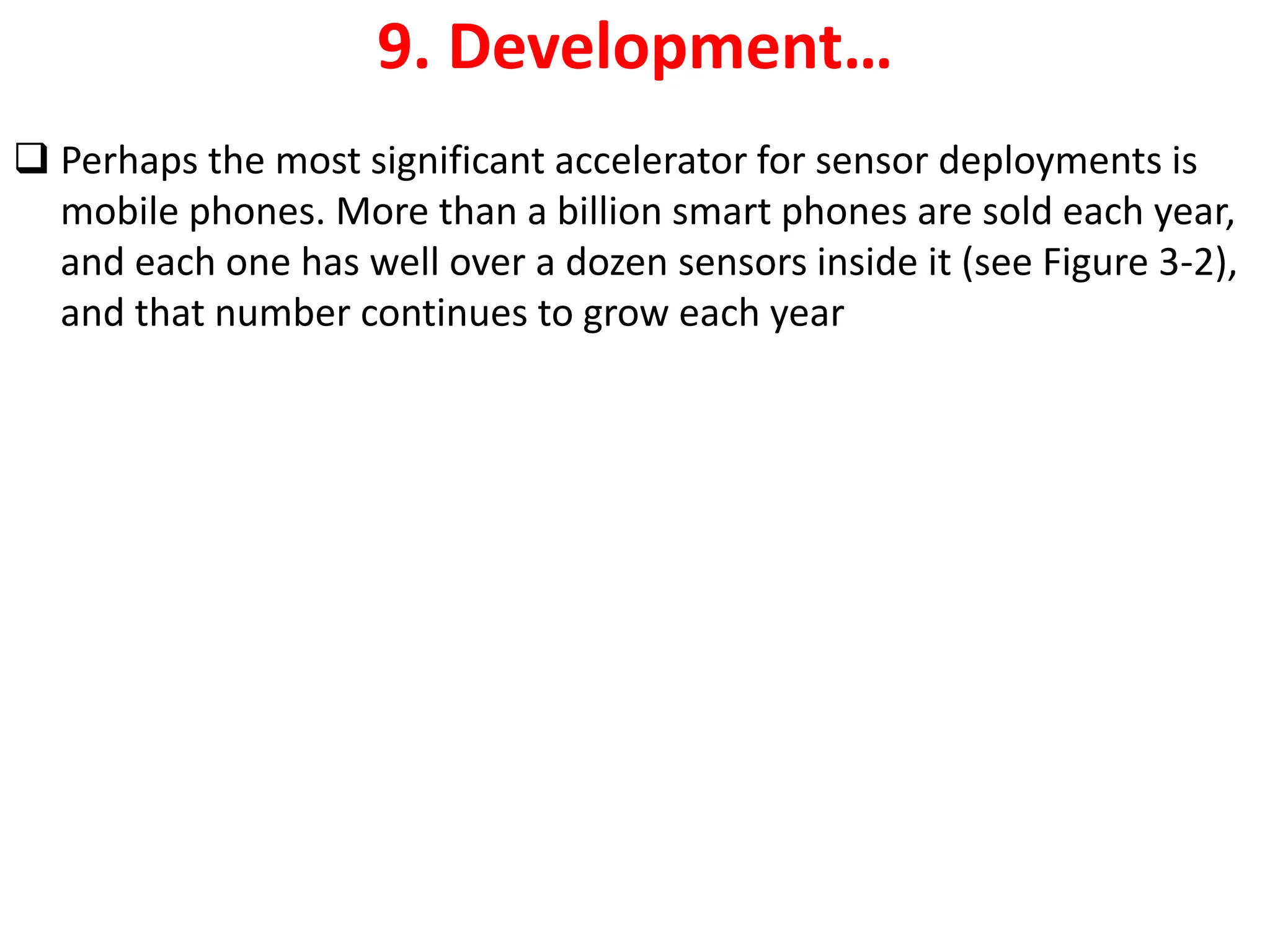 9. Development&hellip;
❑ Perhaps the most significant accelerator for sensor deployments is
mobile phones. More than a billion smart phones are sold each year,
and each one has well over a dozen sensors inside it (see Figure 3-2),
and that number continues to grow each year
 