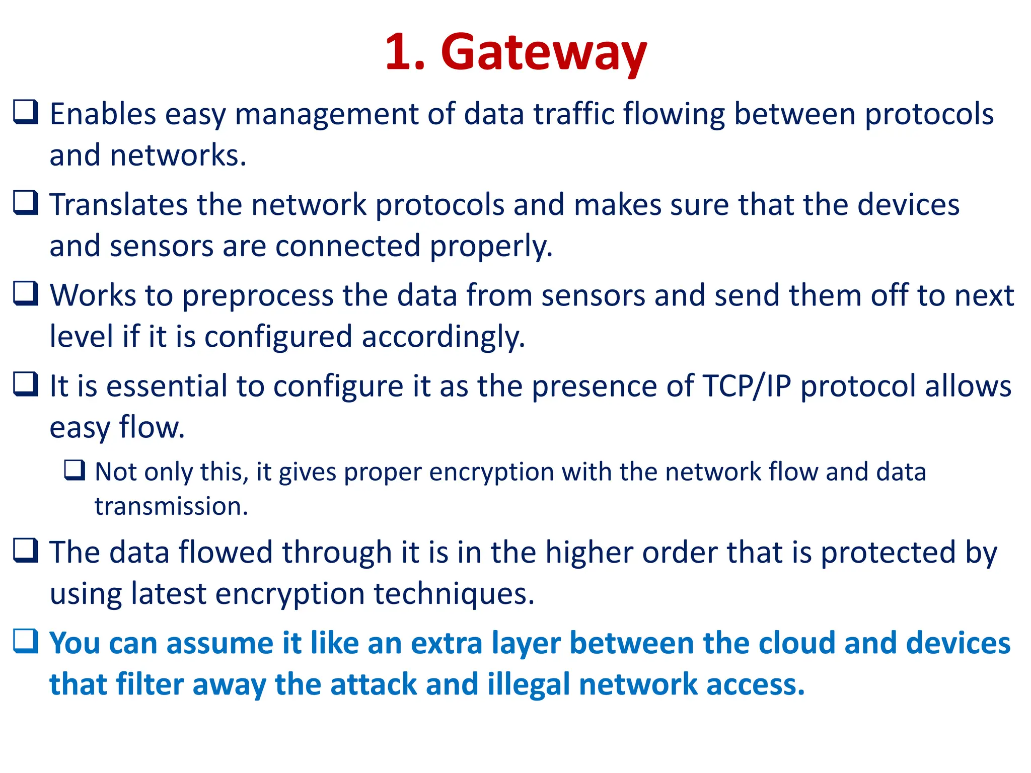 1. Gateway
❑ Enables easy management of data traffic flowing between protocols
and networks.
❑ Translates the network protocols and makes sure that the devices
and sensors are connected properly.
❑ Works to preprocess the data from sensors and send them off to next
level if it is configured accordingly.
❑ It is essential to configure it as the presence of TCP/IP protocol allows
easy flow.
❑ Not only this, it gives proper encryption with the network flow and data
transmission.
❑ The data flowed through it is in the higher order that is protected by
using latest encryption techniques.
❑ You can assume it like an extra layer between the cloud and devices
that filter away the attack and illegal network access.
 