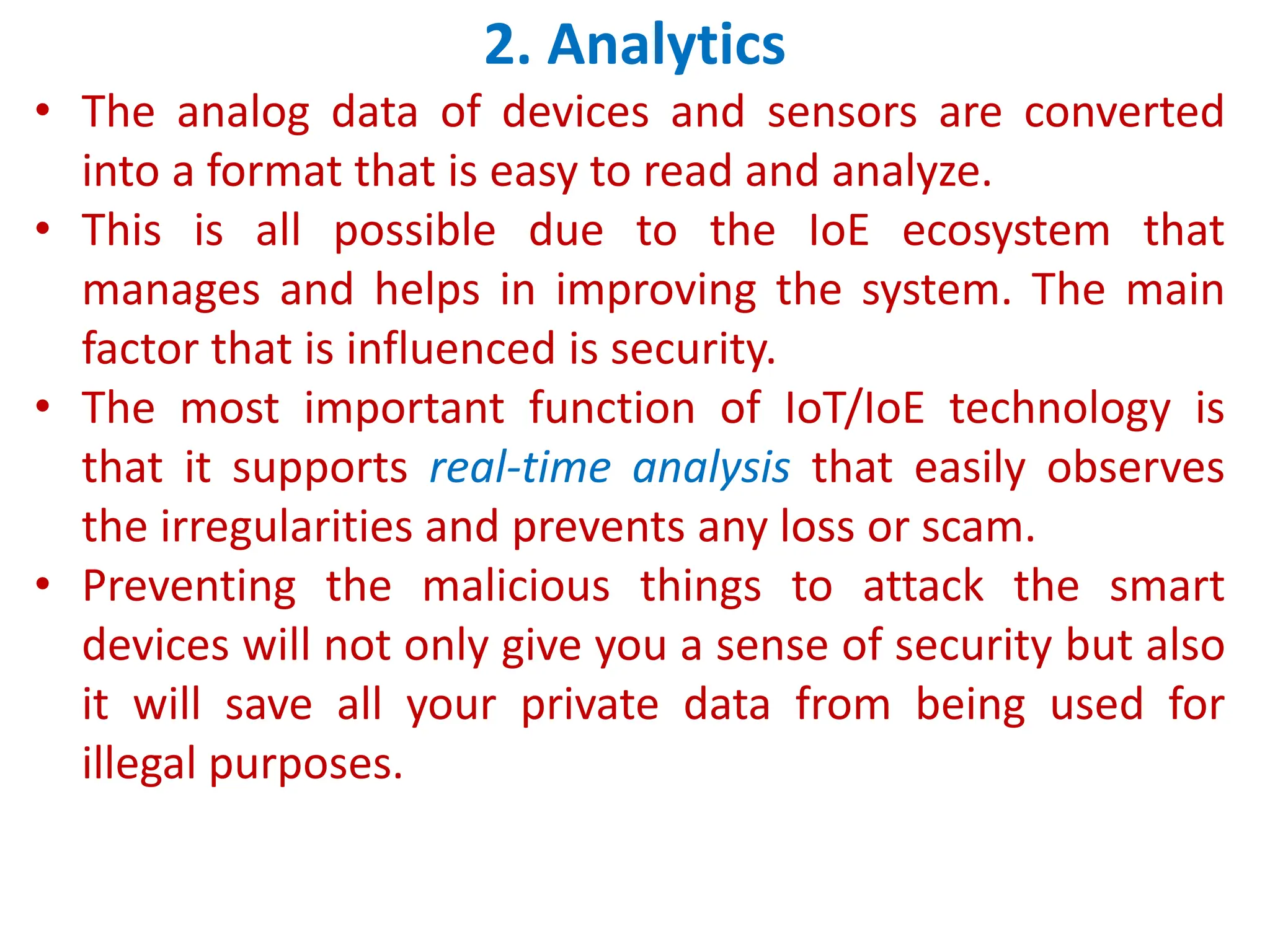 2. Analytics
&bull; The analog data of devices and sensors are converted
into a format that is easy to read and analyze.
&bull; This is all possible due to the IoE ecosystem that
manages and helps in improving the system. The main
factor that is influenced is security.
&bull; The most important function of IoT/IoE technology is
that it supports real-time analysis that easily observes
the irregularities and prevents any loss or scam.
&bull; Preventing the malicious things to attack the smart
devices will not only give you a sense of security but also
it will save all your private data from being used for
illegal purposes.
 