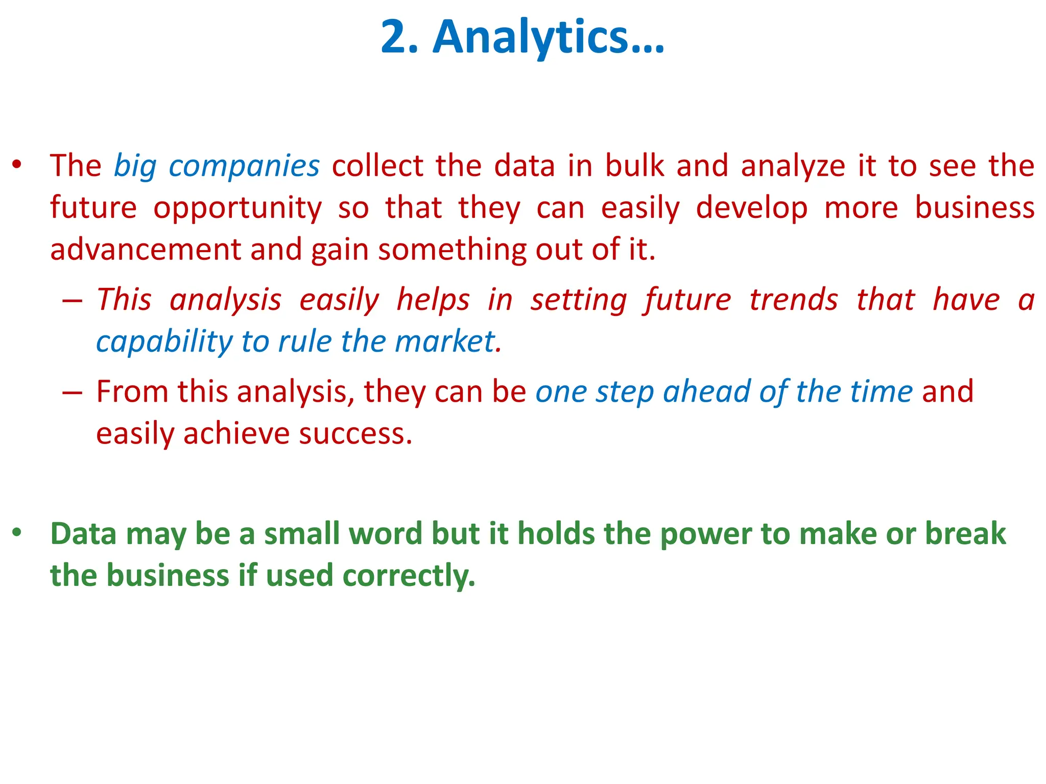 2. Analytics&hellip;
&bull; The big companies collect the data in bulk and analyze it to see the
future opportunity so that they can easily develop more business
advancement and gain something out of it.
&ndash; This analysis easily helps in setting future trends that have a
capability to rule the market.
&ndash; From this analysis, they can be one step ahead of the time and
easily achieve success.
&bull; Data may be a small word but it holds the power to make or break
the business if used correctly.
 